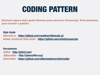 Existem alguns style guides famosos para escrever Javascript. E
ferramentas para manter o padrão.
CODING PATTERN
Style Guides
Idiomatic.js - https://github.com/rwaldron/idiomatic.js/
Airbnb JavaScript Style Guide - https://github.com/airbnb/javascript
Ferramentas
JSHint - http://jshint.com/
JSBeautiﬁer - http://jsbeautiﬁer.org/
esformatter - https://github.com/millermedeiros/esformatter
 