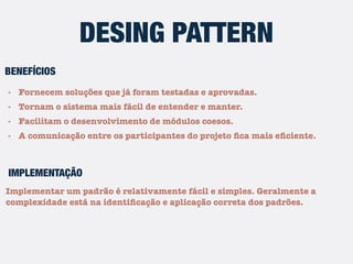 - Fornecem soluções que já foram testadas e aprovadas.
- Tornam o sistema mais fácil de entender e manter.
- Facilitam o desenvolvimento de módulos coesos.
- A comunicação entre os participantes do projeto ﬁca mais eﬁciente.
DESING PATTERN
BENEFÍCIOS
Implementar um padrão é relativamente fácil e simples. Geralmente a
complexidade está na identiﬁcação e aplicação correta dos padrões.
IMPLEMENTAÇÃO
 