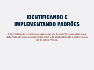 IDENTIFICANDO E
IMPLEMENTANDO PADRÕES
A identiﬁcação e implementação correta do padrão necessário para
determinado caso vai depender muito do conhecimento e experiência
do desenvolvedor.
 