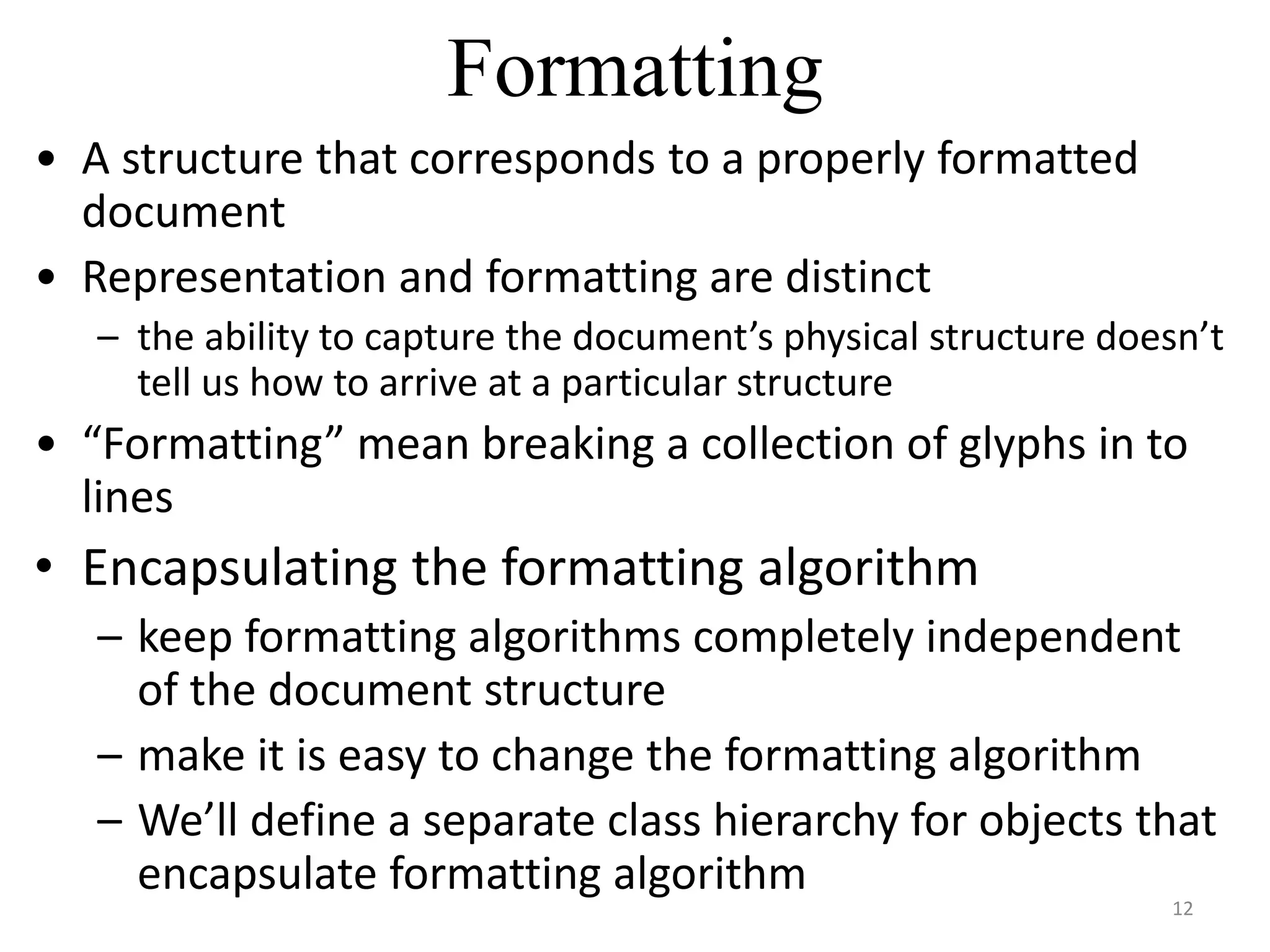 Formatting
• A structure that corresponds to a properly formatted
document
• Representation and formatting are distinct
– the ability to capture the document’s physical structure doesn’t
tell us how to arrive at a particular structure
• “Formatting” mean breaking a collection of glyphs in to
lines
• Encapsulating the formatting algorithm
– keep formatting algorithms completely independent
of the document structure
– make it is easy to change the formatting algorithm
– We’ll define a separate class hierarchy for objects that
encapsulate formatting algorithm
12
 