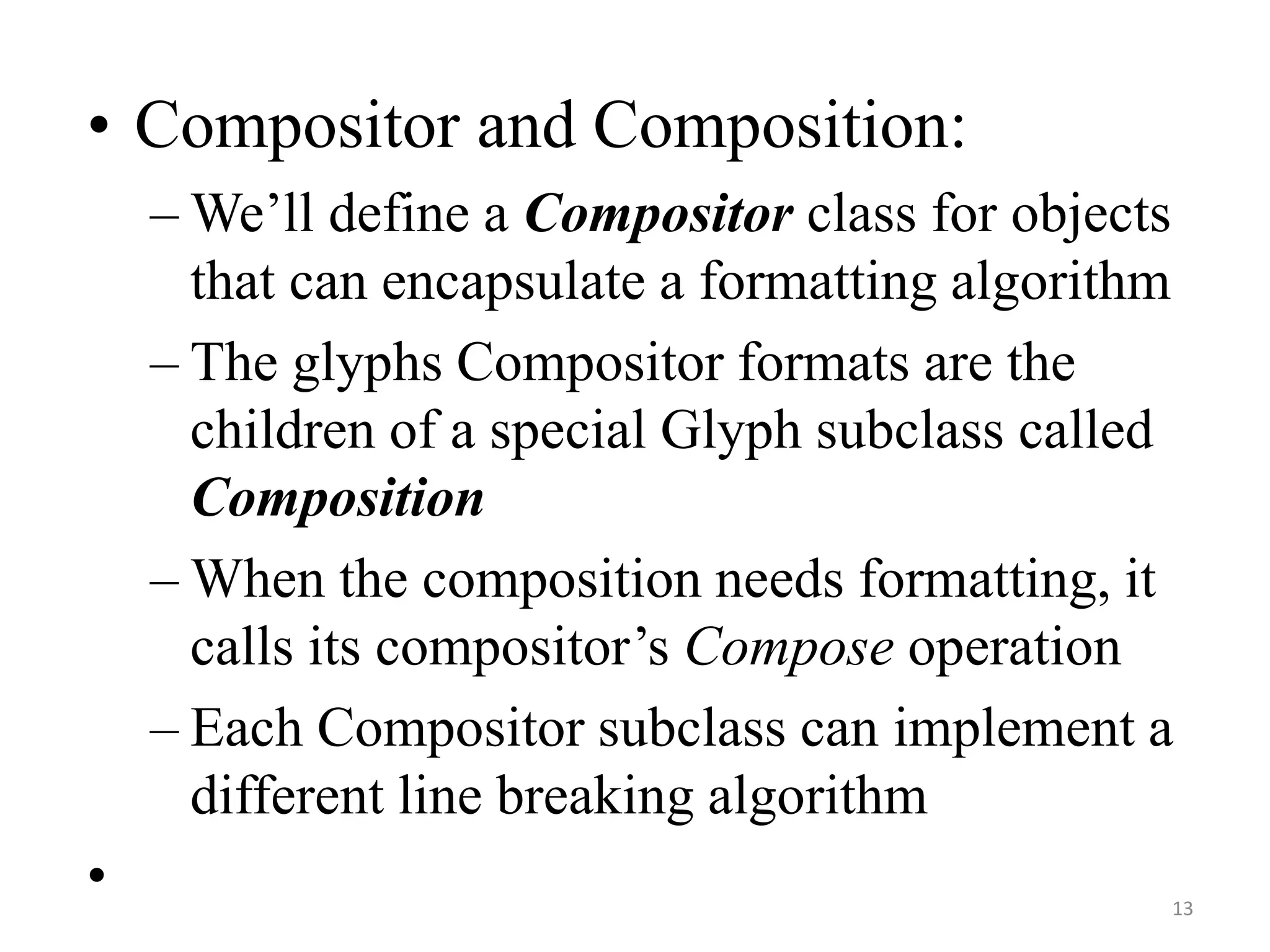 • Compositor and Composition:
– We’ll define a Compositor class for objects
that can encapsulate a formatting algorithm
– The glyphs Compositor formats are the
children of a special Glyph subclass called
Composition
– When the composition needs formatting, it
calls its compositor’s Compose operation
– Each Compositor subclass can implement a
different line breaking algorithm
• 13
 