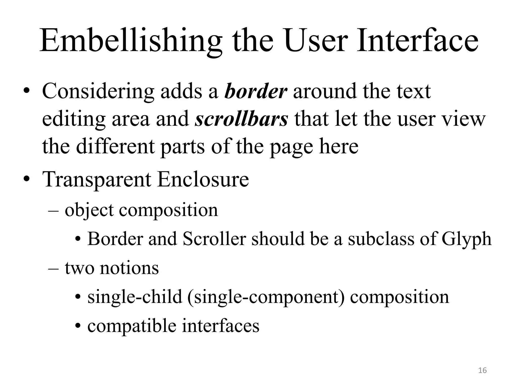 Embellishing the User Interface
• Considering adds a border around the text
editing area and scrollbars that let the user view
the different parts of the page here
• Transparent Enclosure
– object composition
• Border and Scroller should be a subclass of Glyph
– two notions
• single-child (single-component) composition
• compatible interfaces
16
 