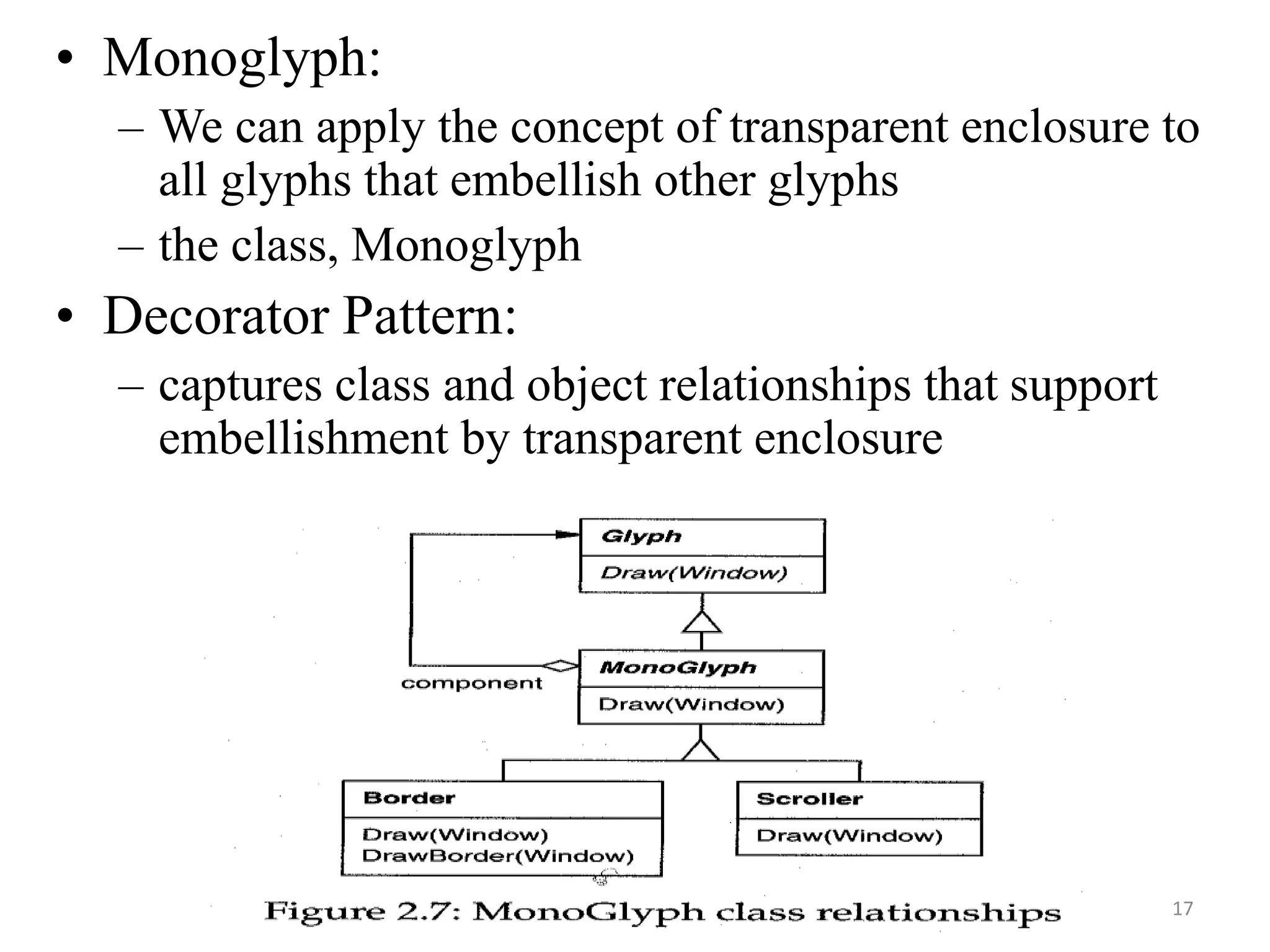 • Monoglyph:
– We can apply the concept of transparent enclosure to
all glyphs that embellish other glyphs
– the class, Monoglyph
• Decorator Pattern:
– captures class and object relationships that support
embellishment by transparent enclosure
17
 