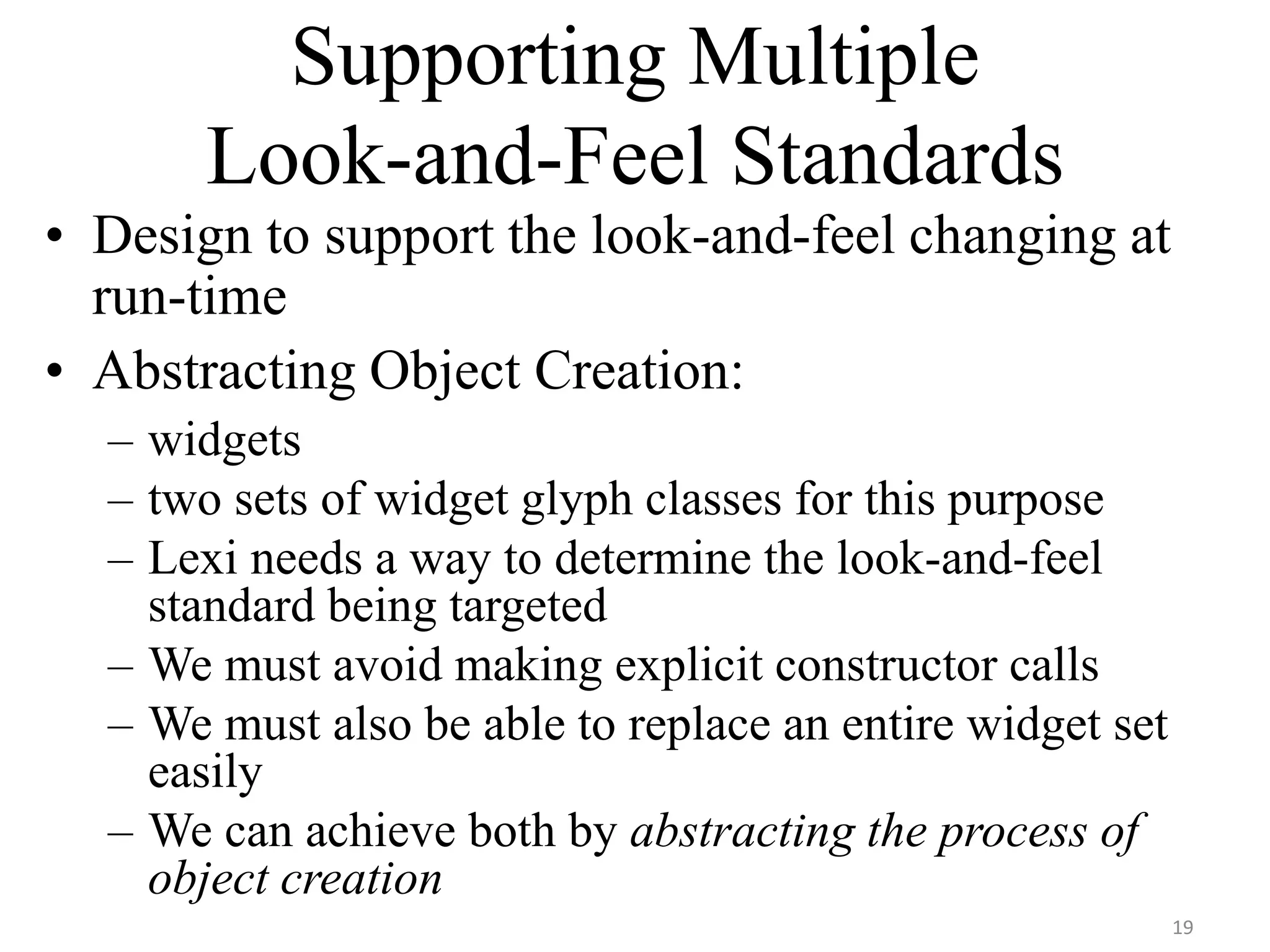 Supporting Multiple
Look-and-Feel Standards
• Design to support the look-and-feel changing at
run-time
• Abstracting Object Creation:
– widgets
– two sets of widget glyph classes for this purpose
– Lexi needs a way to determine the look-and-feel
standard being targeted
– We must avoid making explicit constructor calls
– We must also be able to replace an entire widget set
easily
– We can achieve both by abstracting the process of
object creation
19
 