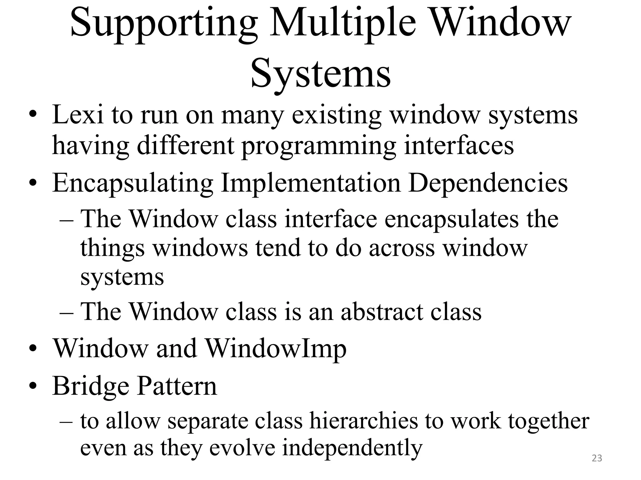 Supporting Multiple Window
Systems
• Lexi to run on many existing window systems
having different programming interfaces
• Encapsulating Implementation Dependencies
– The Window class interface encapsulates the
things windows tend to do across window
systems
– The Window class is an abstract class
• Window and WindowImp
• Bridge Pattern
– to allow separate class hierarchies to work together
even as they evolve independently 23
 