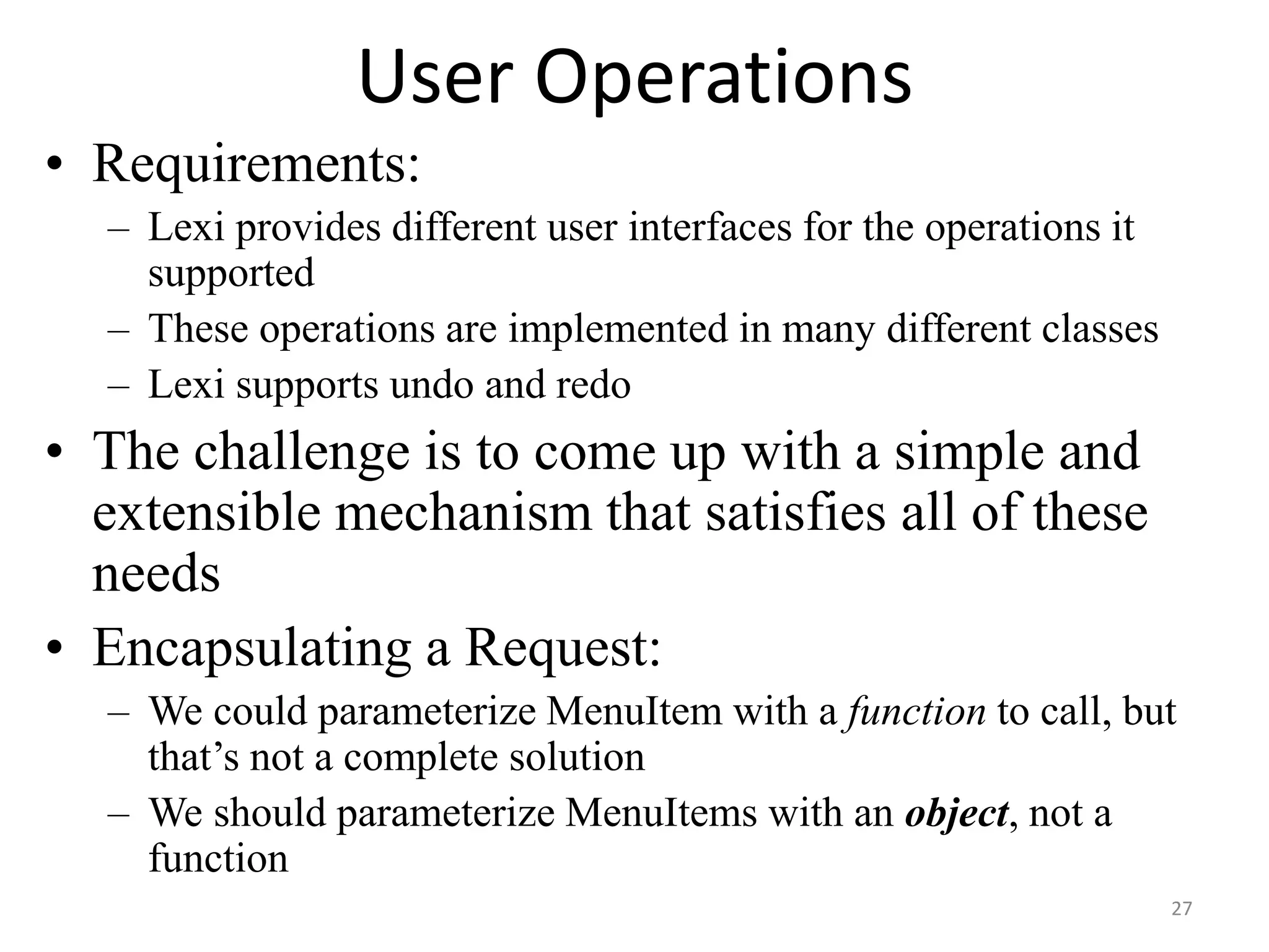 User Operations
• Requirements:
– Lexi provides different user interfaces for the operations it
supported
– These operations are implemented in many different classes
– Lexi supports undo and redo
• The challenge is to come up with a simple and
extensible mechanism that satisfies all of these
needs
• Encapsulating a Request:
– We could parameterize MenuItem with a function to call, but
that’s not a complete solution
– We should parameterize MenuItems with an object, not a
function
27
 