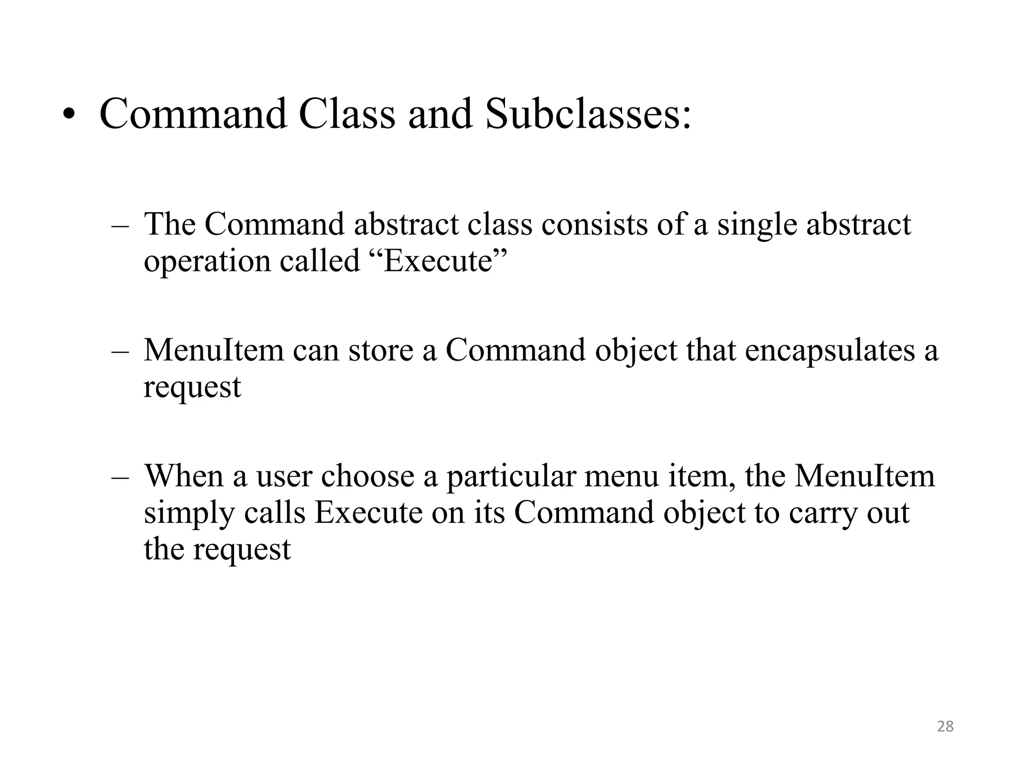 • Command Class and Subclasses:
– The Command abstract class consists of a single abstract
operation called “Execute”
– MenuItem can store a Command object that encapsulates a
request
– When a user choose a particular menu item, the MenuItem
simply calls Execute on its Command object to carry out
the request
28
 
