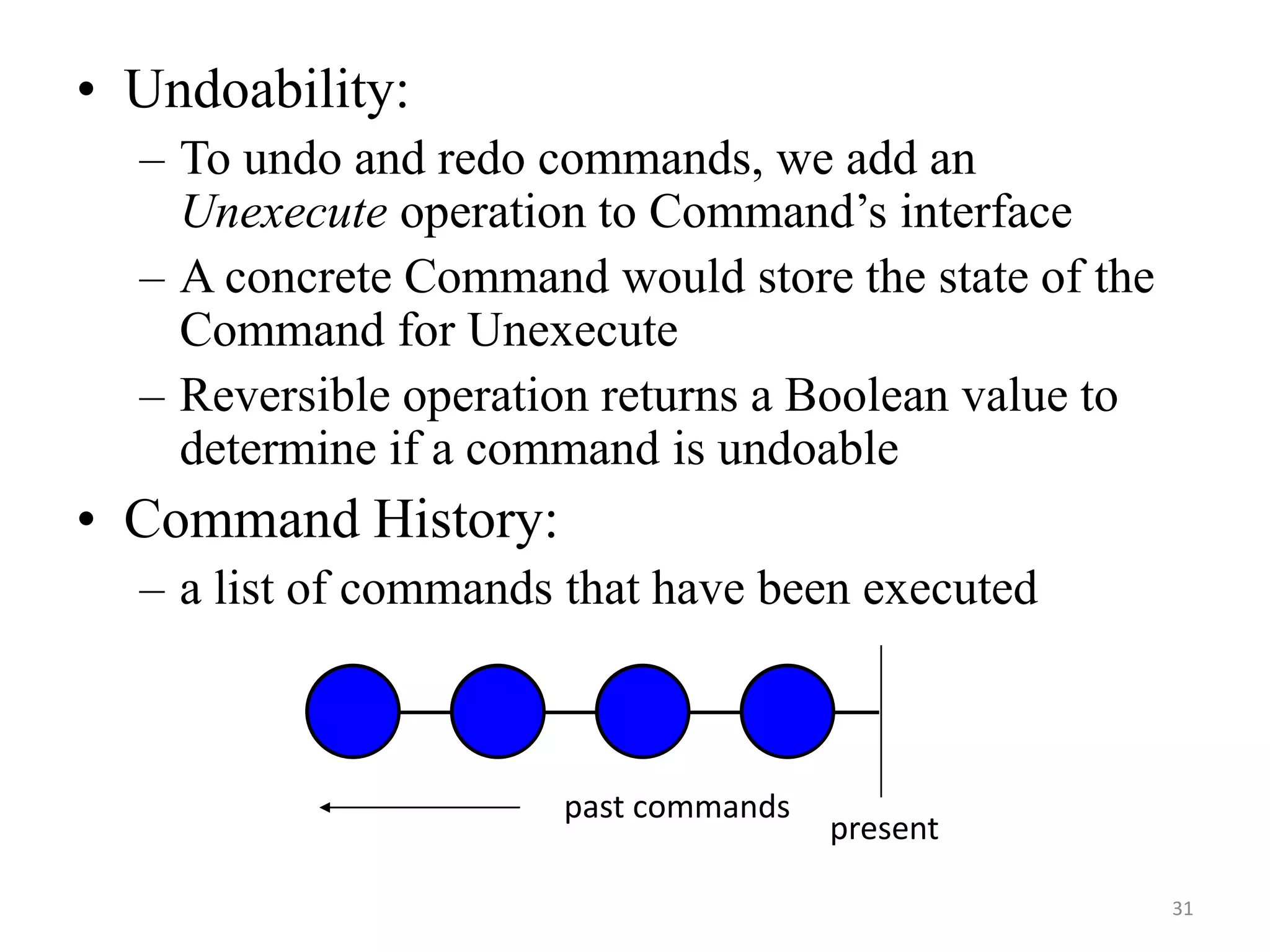 • Undoability:
– To undo and redo commands, we add an
Unexecute operation to Command’s interface
– A concrete Command would store the state of the
Command for Unexecute
– Reversible operation returns a Boolean value to
determine if a command is undoable
• Command History:
– a list of commands that have been executed
present
past commands
31
 