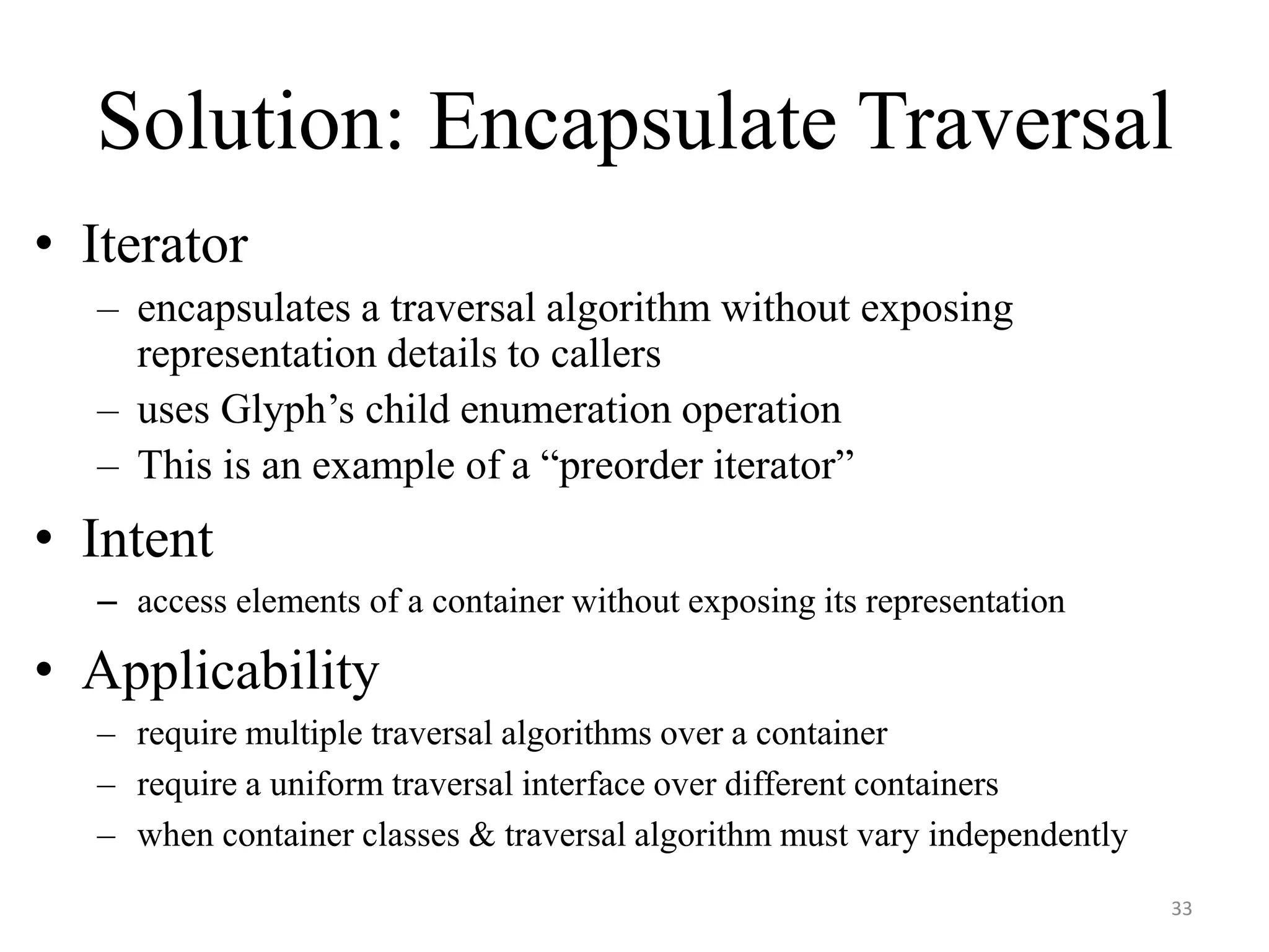 Solution: Encapsulate Traversal
• Iterator
– encapsulates a traversal algorithm without exposing
representation details to callers
– uses Glyph’s child enumeration operation
– This is an example of a “preorder iterator”
• Intent
– access elements of a container without exposing its representation
• Applicability
– require multiple traversal algorithms over a container
– require a uniform traversal interface over different containers
– when container classes & traversal algorithm must vary independently
33
 