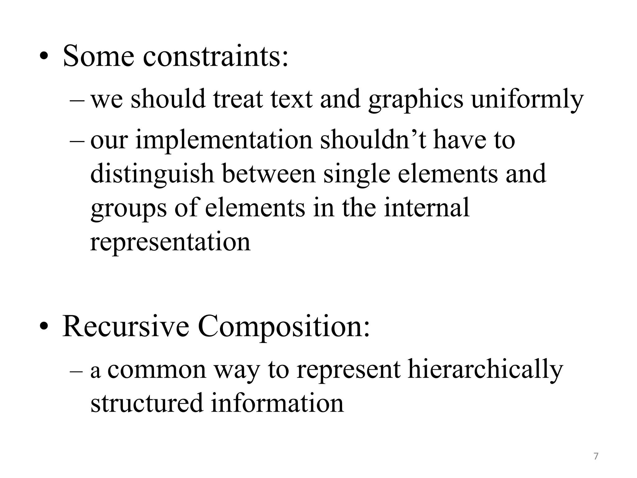 • Some constraints:
– we should treat text and graphics uniformly
– our implementation shouldn’t have to
distinguish between single elements and
groups of elements in the internal
representation
• Recursive Composition:
– a common way to represent hierarchically
structured information
7
 