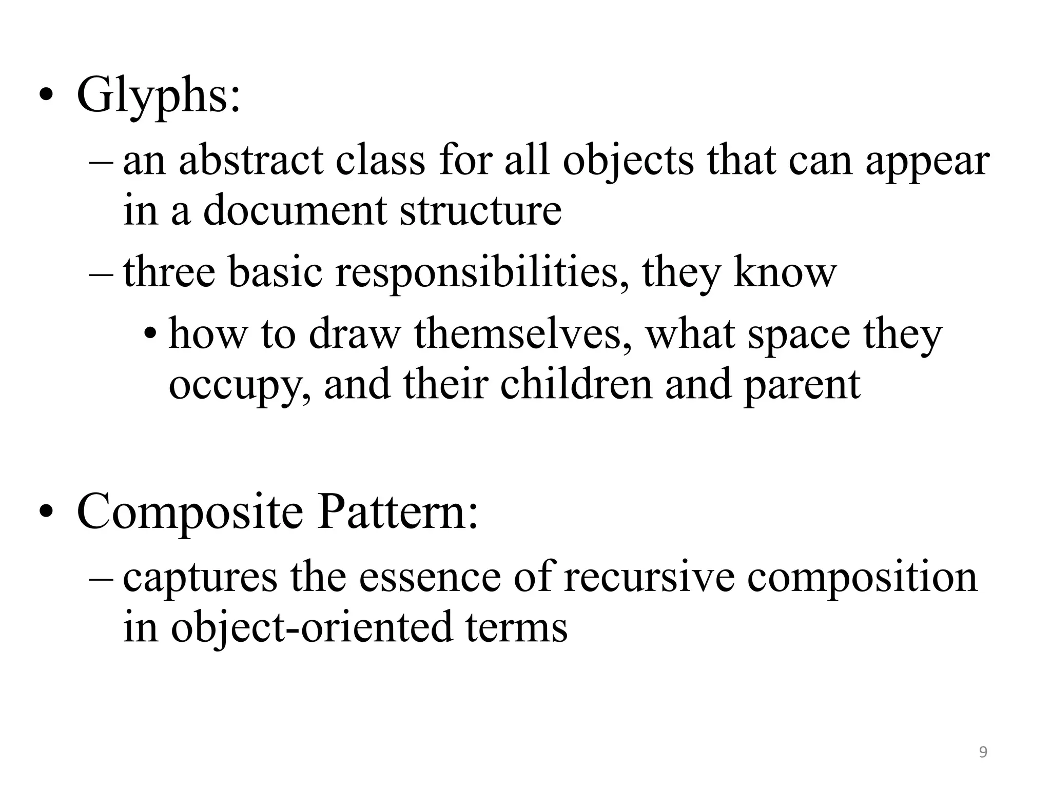 • Glyphs:
– an abstract class for all objects that can appear
in a document structure
– three basic responsibilities, they know
• how to draw themselves, what space they
occupy, and their children and parent
• Composite Pattern:
– captures the essence of recursive composition
in object-oriented terms
9
 