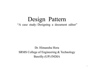 Design Pattern
“A case study: Designing a document editor”
Dr. Himanshu Hora
SRMS College of Engineering & Technology
Bareilly (UP) INDIA
1
 