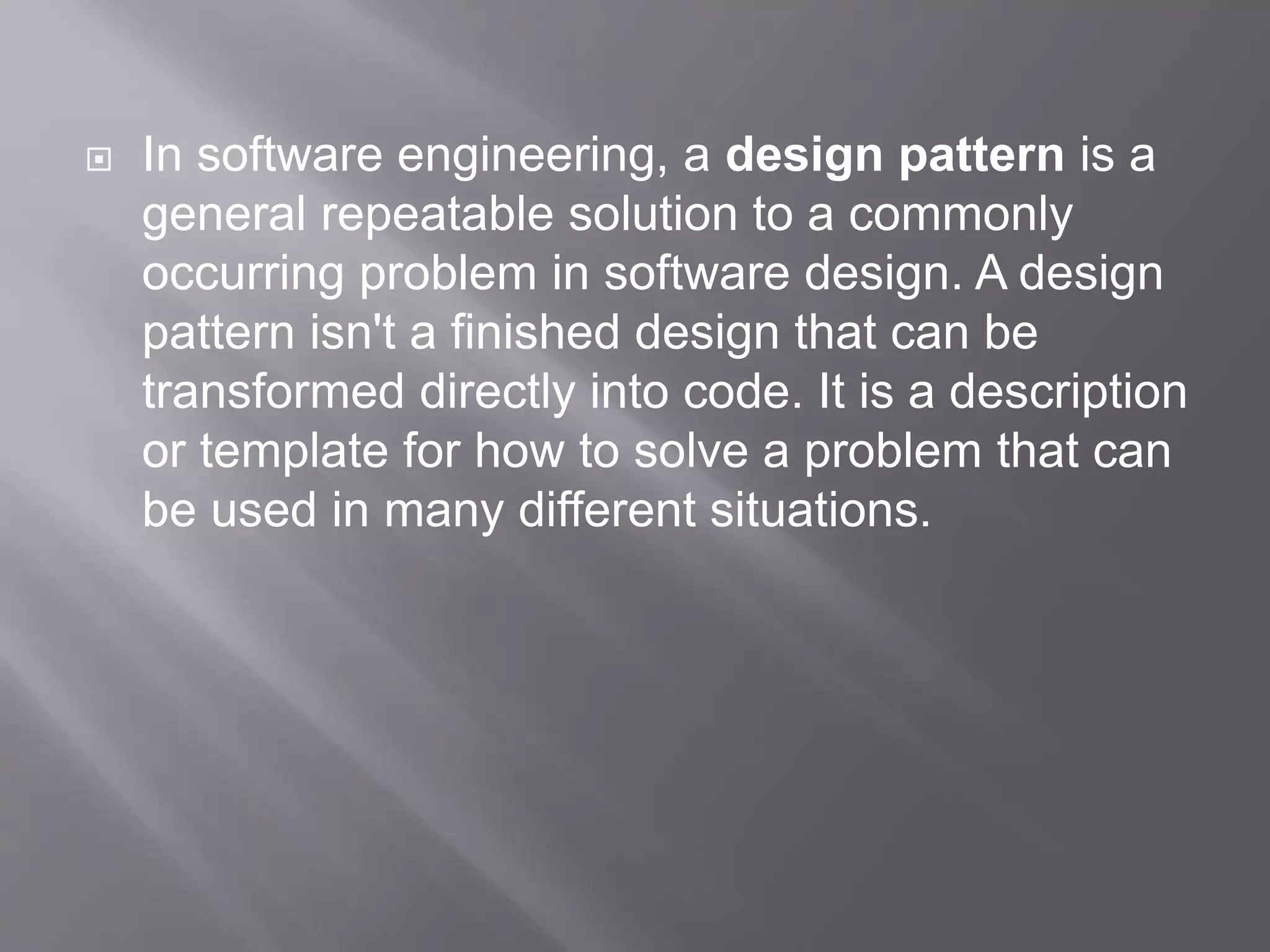  In software engineering, a design pattern is a general repeatable solution to a commonly occurring problem in software design. A design pattern isn't a finished design that can be transformed directly into code. It is a description or template for how to solve a problem that can be used in many different situations. 