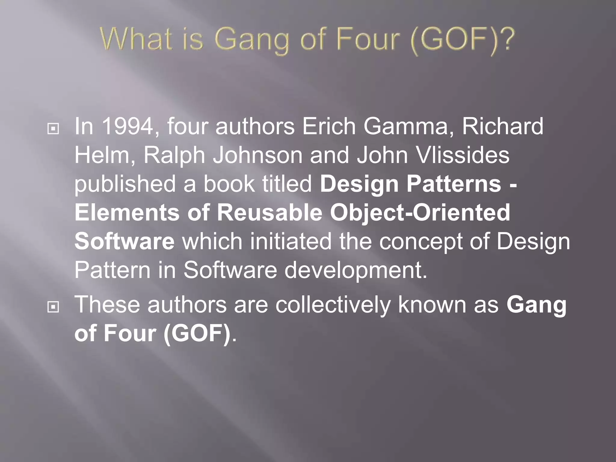  In 1994, four authors Erich Gamma, Richard Helm, Ralph Johnson and John Vlissides published a book titled Design Patterns - Elements of Reusable Object-Oriented Software which initiated the concept of Design Pattern in Software development.  These authors are collectively known as Gang of Four (GOF). 