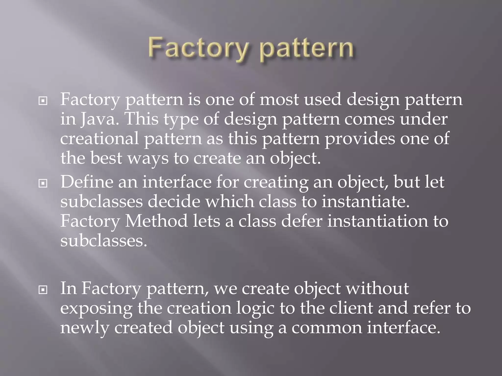  Factory pattern is one of most used design pattern in Java. This type of design pattern comes under creational pattern as this pattern provides one of the best ways to create an object.  Define an interface for creating an object, but let subclasses decide which class to instantiate. Factory Method lets a class defer instantiation to subclasses.  In Factory pattern, we create object without exposing the creation logic to the client and refer to newly created object using a common interface. 