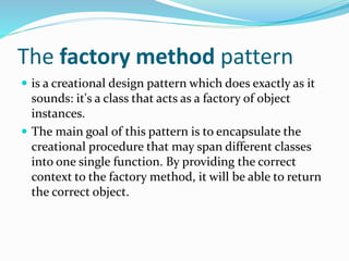 The factory method pattern
 is a creational design pattern which does exactly as it
sounds: it's a class that acts as a factory of object
instances.
 The main goal of this pattern is to encapsulate the
creational procedure that may span different classes
into one single function. By providing the correct
context to the factory method, it will be able to return
the correct object.
 