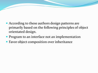  According to these authors design patterns are
primarily based on the following principles of object
orientated design.
 Program to an interface not an implementation
 Favor object composition over inheritance
 