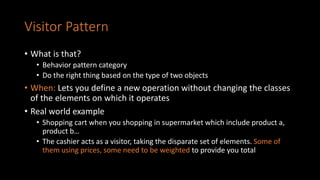 Visitor Pattern
• What is that?
• Behavior pattern category
• Do the right thing based on the type of two objects
• When: Lets you define a new operation without changing the classes
of the elements on which it operates
• Real world example
• Shopping cart when you shopping in supermarket which include product a,
product b…
• The cashier acts as a visitor, taking the disparate set of elements. Some of
them using prices, some need to be weighted to provide you total
 