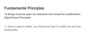 ‘A design must be open for extension but closed for modification’
(Open/Close Principle)
=> Once a class is written, you should not have to modify it to add new
functionality.
Fundamental Principles
 