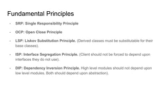 - SRP: Single Responsibility Principle
- OCP: Open Close Principle
- LSP: Liskov Substitution Principle. (Derived classes must be substitutable for their
base classes).
- ISP: Interface Segregation Principle. (Client should not be forced to depend upon
interfaces they do not use).
- DIP: Dependency Inversion Principle. High level modules should not depend upon
low level modules. Both should depend upon abstraction).
Fundamental Principles
 