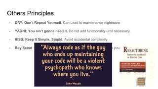 - DRY: Don’t Repeat Yourself. Can Lead to maintenance nightmare
- YAGNI: You ain’t gonna need it. Do not add functionality until necessary.
- KISS: Keep It Simple, Stupid. Avoid accidental complexity.
- Boy Scout Rules: Always leave the campground cleaner than you found it.
Others Principles
 