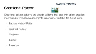 Creational Pattern
Creational design patterns are design patterns that deal with object creation
mechanisms, trying to create objects in a manner suitable for the situation.
- Factory Method Pattern
- Abstract Factory
- Singleton
- Builder
- Prototype
 