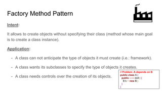 Intent:
It allows to create objects without specifying their class (method whose main goal
is to create a class instance).
Application:
- A class can not anticipate the type of objects it must create (i.e.: framework).
- A class wants its subclasses to specify the type of objects it creates.
- A class needs controls over the creation of its objects.
Factory Method Pattern
// Problem: A depends on B
public class A {
public void doIt() {
B b = new B()
}
}
 