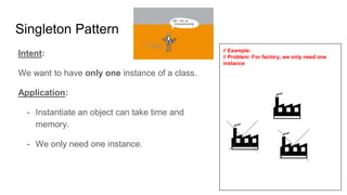 Intent:
We want to have only one instance of a class.
Application:
- Instantiate an object can take time and
memory.
- We only need one instance.
// Example:
// Problem: For factory, we only need one
instance
Singleton Pattern
 