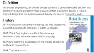 History
1977: Christopher Alexander introduces the idea of patterns:
successful solutions to problems. (Pattern Language)
1987: Ward Cunningham and Kent Beck leverage
Alexander’s idea in the context of an OO language.
1987: Eric Gamma’s dissertation on importance of patterns
and how to capture them.
1994: The book ====>
Definition
In software engineering, a software design pattern is a general reusable solution to a
commonly occurring problem within a given context in software design. It is not a
finished design that can be transformed directly into source or machine code.
 