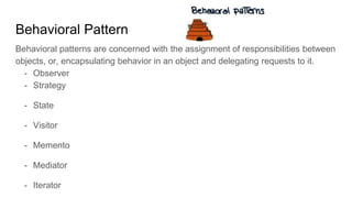 Behavioral Pattern
Behavioral patterns are concerned with the assignment of responsibilities between
objects, or, encapsulating behavior in an object and delegating requests to it.
- Observer
- Strategy
- State
- Visitor
- Memento
- Mediator
- Iterator
 