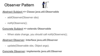 Observer Pattern
Abstract Subject => Classe java.util.Observable
- addObserver(Observer obs)
- notifyObservers();
Concrete Subject => extends Observable
- When state change, you should call notifyObservers();
Abstract Observer: Interface java.util.Observer
- update(Observable obs, Object args);
Concrete Observer: implements java.util.Observer
 