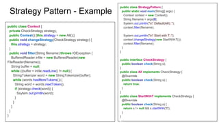 public class StrategyPattern {
public static void main(String[] args) {
Context context = new Context();
String filename = args[0];
System.out.println("n* Default(Alll): ");
context.filter(filename);
System.out.println("n* Start with T: ");
context.changeStrategy(new StartWithT());
context.filter(filename);
}
}
public interface CheckStrategy {
public boolean check(String s);
}
public class All implements CheckStrategy {
@Override
public boolean check(String s) {
return true;
}
}
public class StartWithT implements CheckStrategy {
@Override
public boolean check(String s) {
return s != null && s.startWith("t");
}
}
public class Context {
private CheckStrategy strategy;
public Context() {this.strategy = new All();}
public void changeStrategy(CheckStrategy strategy) {
this.strategy = strategy;
}
public void filter(String filename) throws IOException {
BufferedReader infile = new BufferedReader(new
FileReader(filename));
String buffer = null;
while ((buffer = infile.readLine() != null) {
StringTokenizer word = new StringTokenizer(buffer);
while (words.hasMoreTokens()) {
String word = words.nextToken();
if (strategy.check(word)) {
Ssytem.out.println(word);
}
}
}
}
}
Strategy Pattern - Example
 