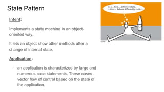 State Pattern
Intent:
Implements a state machine in an object-
oriented way.
It lets an object show other methods after a
change of internal state.
Application:
- an application is characterized by large and
numerous case statements. These cases
vector flow of control based on the state of
the application.
 