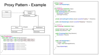 interface Image {
public void displayImage();
}
// On System A
class RealImage implements Image {
private String filename = null;
public RealImage(final String filename) {
this.filename = filename;
loadImageFromDisk();
}
private void loadImageFromDisk() {System.out.println("Loading " + filename);}
public void displayImage() {System.out.println("Displaying " + filename);}
}
// On System B
class ProxyImage implements Image {
private RealImage image = null;
private String filename = null;
public ProxyImage(final String filename) {
this.filename = filename;
}
public void displayImage() {
if (image == null) {
image = new RealImage(filename);
}
image.displayImage();
}
}
class ProxyExample {
public static void main(final String[] arguments) {
final Image image1 = new ProxyImage("HiRes_10MB_Photo1");
final Image image2 = new ProxyImage("HiRes_10MB_Photo2");
image1.displayImage(); // loading necessary
image1.displayImage(); // loading unnecessary
image2.displayImage(); // loading necessary
image2.displayImage(); // loading unnecessary
image1.displayImage(); // loading unnecessary
}
}
Proxy Pattern - Example
 