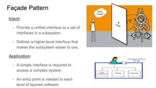 Intent:
- Provide a unified interface to a set of
interfaces in a subsystem.
- Defines a higher-level interface that
makes the subsystem easier to use.
Application:
- A simple interface is required to
access a complex system.
- An entry point is needed to each
level of layered software.
Façade Pattern
 