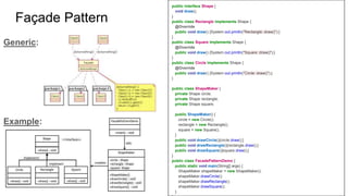 Façade Pattern
public interface Shape {
void draw();
}
public class Rectangle implements Shape {
@Override
public void draw() {System.out.println("Rectangle::draw()");}
}
public class Square implements Shape {
@Override
public void draw() {System.out.println("Square::draw()");}
}
public class Circle implements Shape {
@Override
public void draw() {System.out.println("Circle::draw()");}
}
public class ShapeMaker {
private Shape circle;
private Shape rectangle;
private Shape square;
public ShapeMaker() {
circle = new Circle();
rectangle = new Rectangle();
square = new Square();
}
public void drawCircle(){circle.draw();}
public void drawRectangle(){rectangle.draw();}
public void drawSquare(){square.draw();}
}
public class FacadePatternDemo {
public static void main(String[] args) {
ShapeMaker shapeMaker = new ShapeMaker();
shapeMaker.drawCircle();
shapeMaker.drawRectangle();
shapeMaker.drawSquare();
}
Generic:
Example:
 