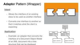 Intent:
- Allows the interface of an existing
class to be used as another interface
- Converts one interface to another so
that it matches what the client is
expecting
Application:
- Example: an adapter that converts the
interface of a Document Object Model
of an XML document into a tree
structure that can be displayed.
Adapter Pattern (Wrapper)
 