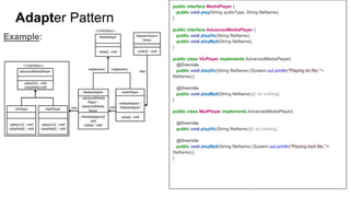 public interface MediaPlayer {
public void play(String audioType, String fileName);
}
public interface AdvancedMediaPlayer {
public void playVlc(String fileName);
public void playMp4(String fileName);
}
public class VlcPlayer implements AdvancedMediaPlayer{
@Override
public void playVlc(String fileName) {System.out.println("Playing vlc file: "+
fileName);}
@Override
public void playMp4(String fileName) {// do nothing}
}
public class Mp4Player implements AdvancedMediaPlayer{
@Override
public void playVlc(String fileName) {// do nothing}
@Override
public void playMp4(String fileName) {System.out.println("Playing mp4 file: "+
fileName);}
}
Example:
Adapter Pattern
 