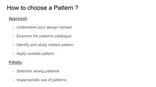 Approach:
- Understand your design context
- Examine the patterns catalogue
- Identify and study related pattern
- Apply suitable pattern
Pitfalls:
- Selectins wrong patterns
- Inappropriate use of patterns
How to choose a Pattern ?
 