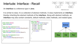 public class Main {
public static void main(String[] args) {
Animal[] animals = new Animal[3];
animals[0] = new Dog();
animals[1] = new Cat();
animals[2] = new Fox();
for (Animal animal : animals) {
animal.speak();
}
}
}
An interface is a reference type in Java.
It is similar to class. It is a collection of abstract methods. A class implements an interface,
thereby inheriting the abstract methods of the interface. Along with abstract methods, an
interface may also contain constants, default methods, static methods, and nested types.
Interlude: Interface - Recall
Animal
Dog Cat Fox
public interface Animal {
public void speak();
}
public class Dog implements Animal {
public void speak() {System.out.println("Wouaf Wouaf!");}
}
public class Cat implements Animal {
public void speak() {System.out.println("Miaouh!");}
}
public class Fox implements Animal {
public void speak() {
System.out.println("What does the Fox say ?");
}
}
 