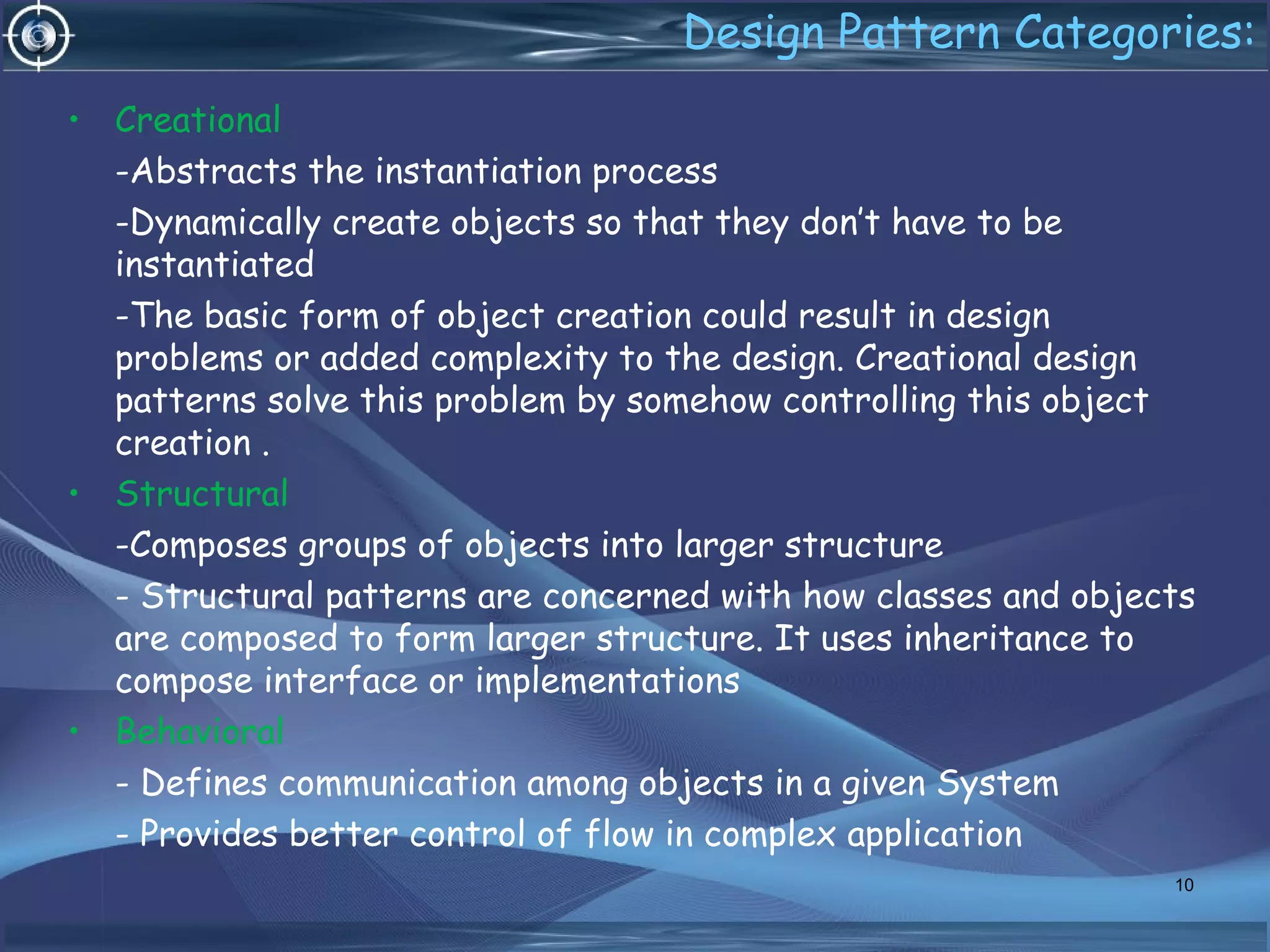 Design Pattern Categories:
• Creational
-Abstracts the instantiation process
-Dynamically create objects so that they don’t have to be
instantiated
-The basic form of object creation could result in design
problems or added complexity to the design. Creational design
patterns solve this problem by somehow controlling this object
creation .
• Structural
-Composes groups of objects into larger structure
- Structural patterns are concerned with how classes and objects
are composed to form larger structure. It uses inheritance to
compose interface or implementations
• Behavioral
- Defines communication among objects in a given System
- Provides better control of flow in complex application
10
 