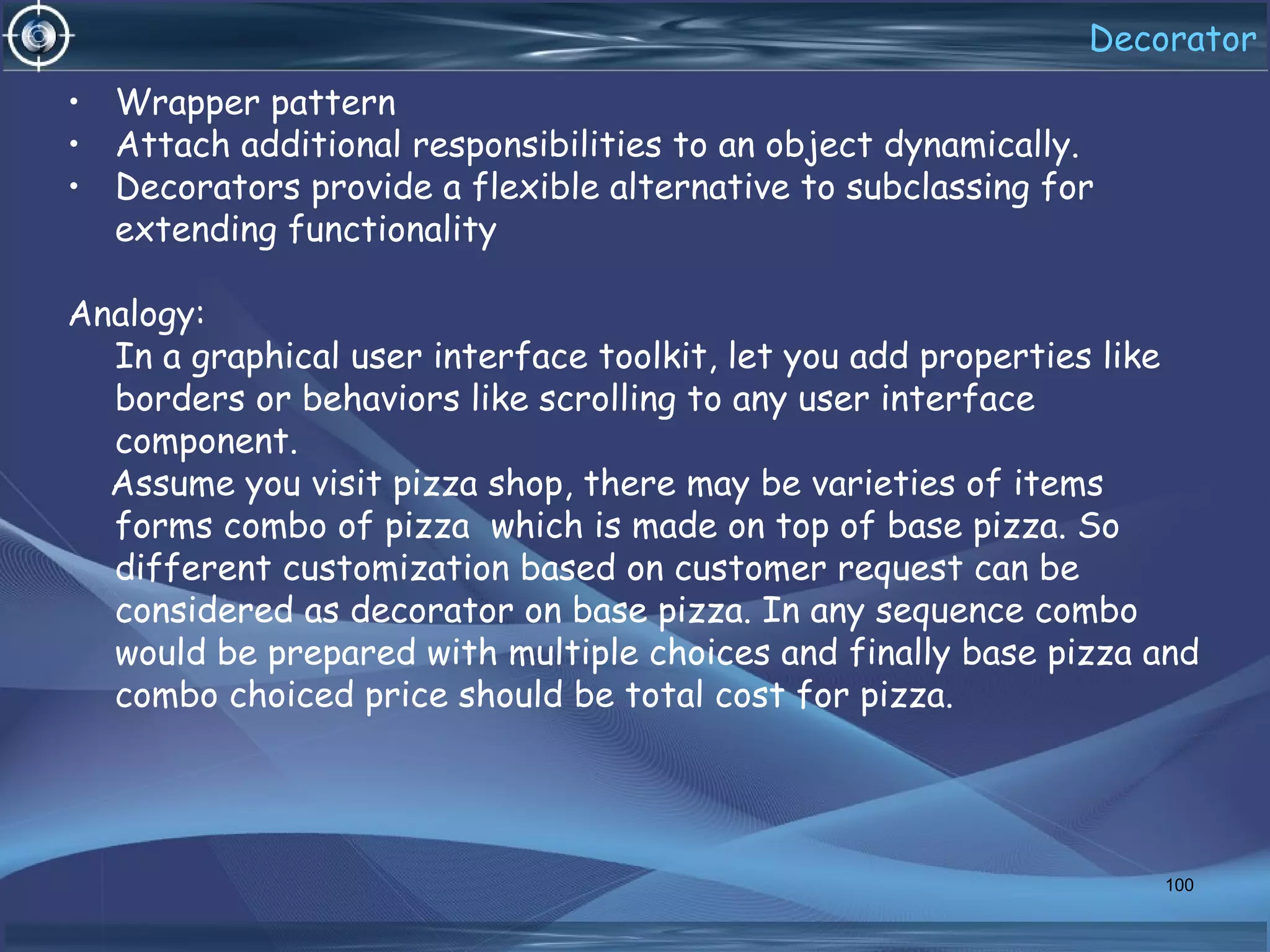Decorator
• Wrapper pattern
• Attach additional responsibilities to an object dynamically.
• Decorators provide a flexible alternative to subclassing for
extending functionality
Analogy:
In a graphical user interface toolkit, let you add properties like
borders or behaviors like scrolling to any user interface
component.
Assume you visit pizza shop, there may be varieties of items
forms combo of pizza which is made on top of base pizza. So
different customization based on customer request can be
considered as decorator on base pizza. In any sequence combo
would be prepared with multiple choices and finally base pizza and
combo choiced price should be total cost for pizza.
100
 