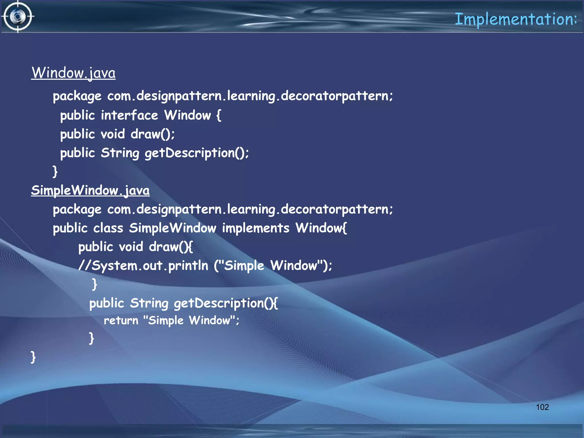 Implementation:
Window.java
package com.designpattern.learning.decoratorpattern;
public interface Window {
public void draw();
public String getDescription();
}
SimpleWindow.java
package com.designpattern.learning.decoratorpattern;
public class SimpleWindow implements Window{
public void draw(){
//System.out.println ("Simple Window");
}
public String getDescription(){
return "Simple Window";
}
}
102
 