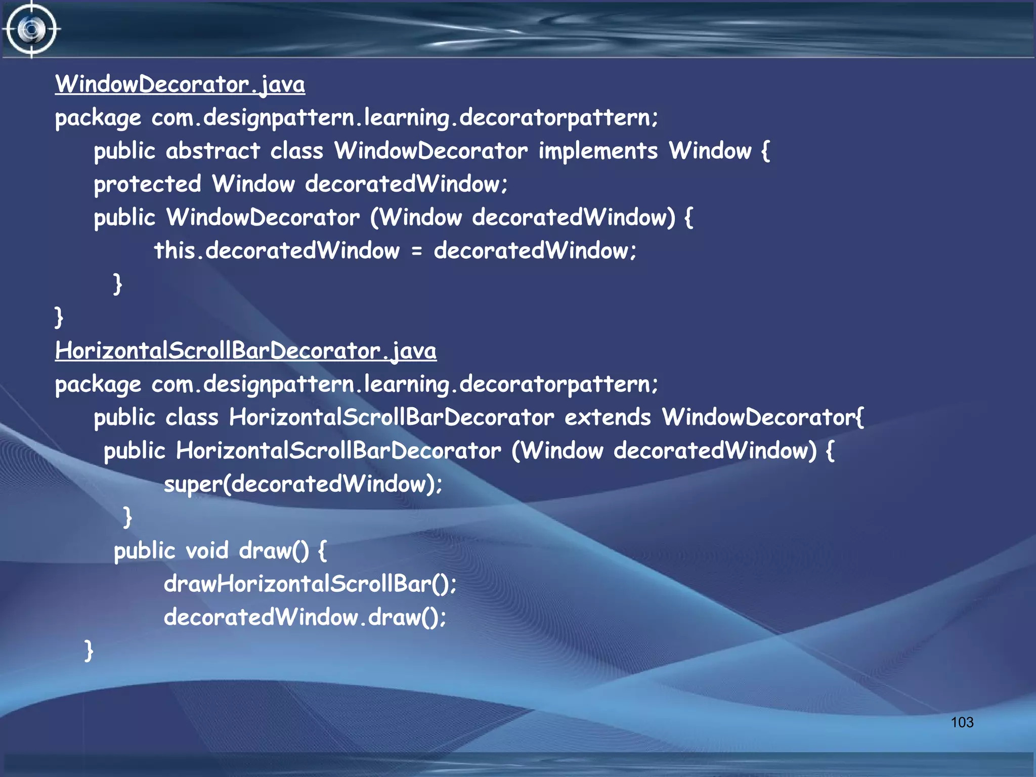 WindowDecorator.java
package com.designpattern.learning.decoratorpattern;
public abstract class WindowDecorator implements Window {
protected Window decoratedWindow;
public WindowDecorator (Window decoratedWindow) {
this.decoratedWindow = decoratedWindow;
}
}
HorizontalScrollBarDecorator.java
package com.designpattern.learning.decoratorpattern;
public class HorizontalScrollBarDecorator extends WindowDecorator{
public HorizontalScrollBarDecorator (Window decoratedWindow) {
super(decoratedWindow);
}
public void draw() {
drawHorizontalScrollBar();
decoratedWindow.draw();
}
103
 