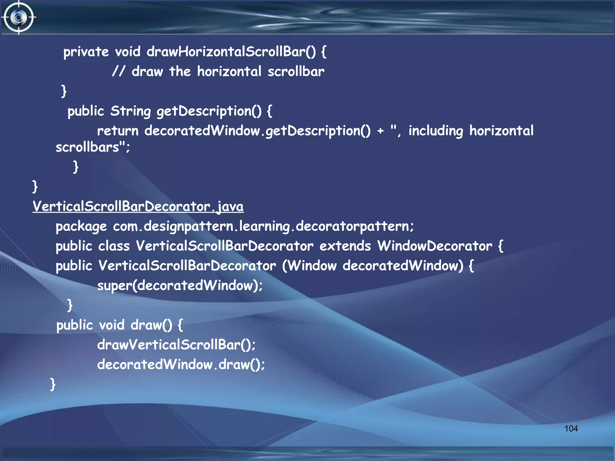 private void drawHorizontalScrollBar() {
// draw the horizontal scrollbar
}
public String getDescription() {
return decoratedWindow.getDescription() + ", including horizontal
scrollbars";
}
}
VerticalScrollBarDecorator.java
package com.designpattern.learning.decoratorpattern;
public class VerticalScrollBarDecorator extends WindowDecorator {
public VerticalScrollBarDecorator (Window decoratedWindow) {
super(decoratedWindow);
}
public void draw() {
drawVerticalScrollBar();
decoratedWindow.draw();
}
104
 