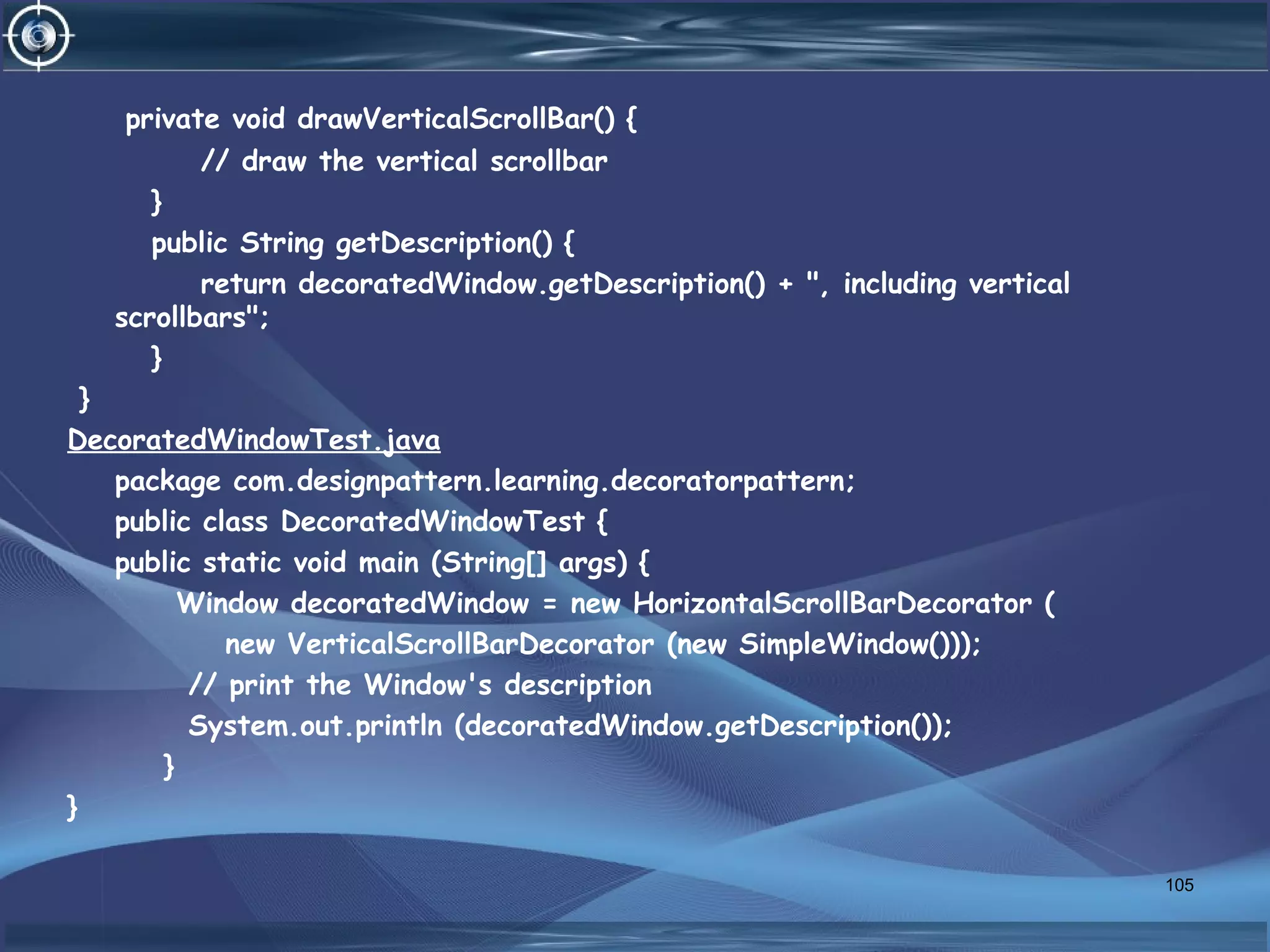 private void drawVerticalScrollBar() {
// draw the vertical scrollbar
}
public String getDescription() {
return decoratedWindow.getDescription() + ", including vertical
scrollbars";
}
}
DecoratedWindowTest.java
package com.designpattern.learning.decoratorpattern;
public class DecoratedWindowTest {
public static void main (String[] args) {
Window decoratedWindow = new HorizontalScrollBarDecorator (
new VerticalScrollBarDecorator (new SimpleWindow()));
// print the Window's description
System.out.println (decoratedWindow.getDescription());
}
}
105
 