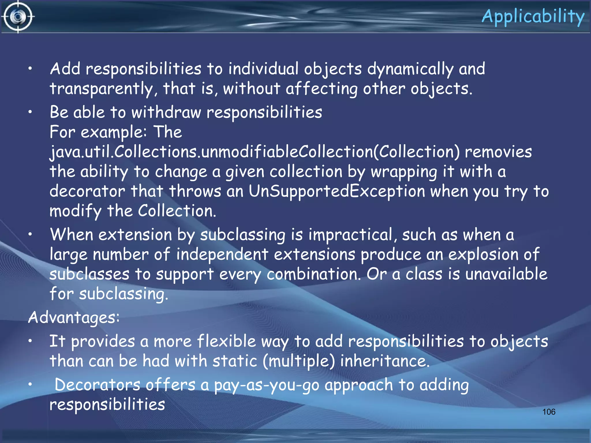 Applicability
• Add responsibilities to individual objects dynamically and
transparently, that is, without affecting other objects.
• Be able to withdraw responsibilities
For example: The
java.util.Collections.unmodifiableCollection(Collection) removies
the ability to change a given collection by wrapping it with a
decorator that throws an UnSupportedException when you try to
modify the Collection.
• When extension by subclassing is impractical, such as when a
large number of independent extensions produce an explosion of
subclasses to support every combination. Or a class is unavailable
for subclassing.
Advantages:
• It provides a more flexible way to add responsibilities to objects
than can be had with static (multiple) inheritance.
• Decorators offers a pay-as-you-go approach to adding
responsibilities 106
 