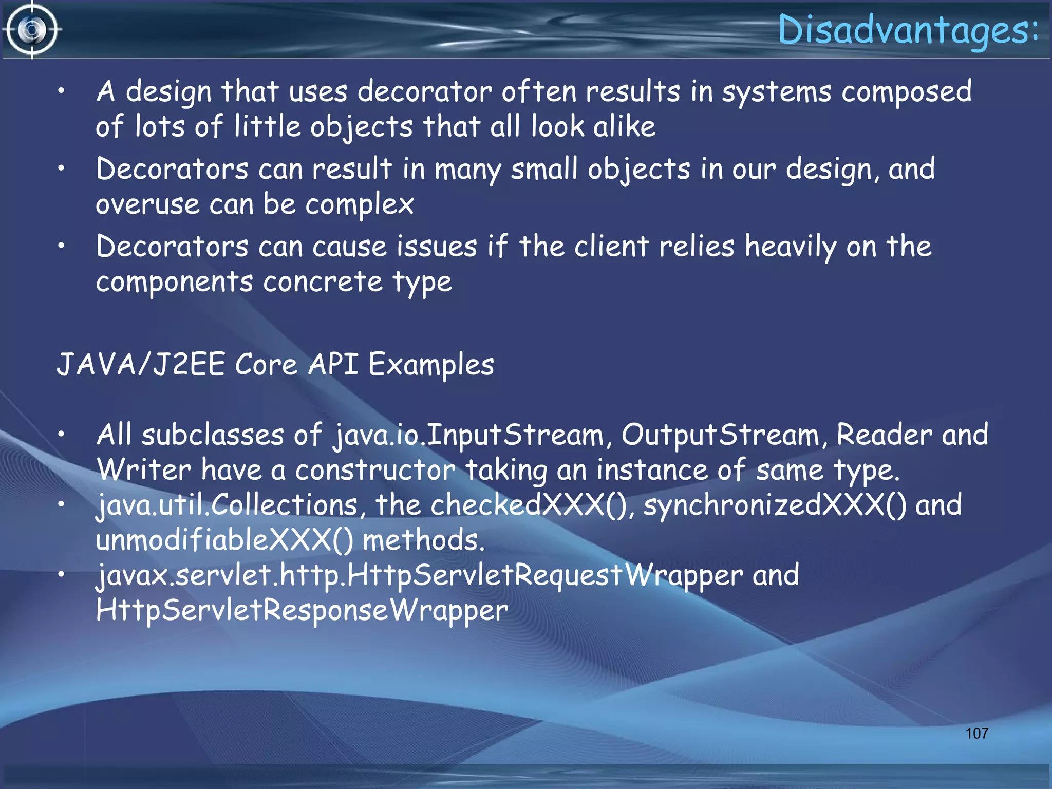 Disadvantages:
• A design that uses decorator often results in systems composed
of lots of little objects that all look alike
• Decorators can result in many small objects in our design, and
overuse can be complex
• Decorators can cause issues if the client relies heavily on the
components concrete type
JAVA/J2EE Core API Examples
• All subclasses of java.io.InputStream, OutputStream, Reader and
Writer have a constructor taking an instance of same type.
• java.util.Collections, the checkedXXX(), synchronizedXXX() and
unmodifiableXXX() methods.
• javax.servlet.http.HttpServletRequestWrapper and
HttpServletResponseWrapper
107
 