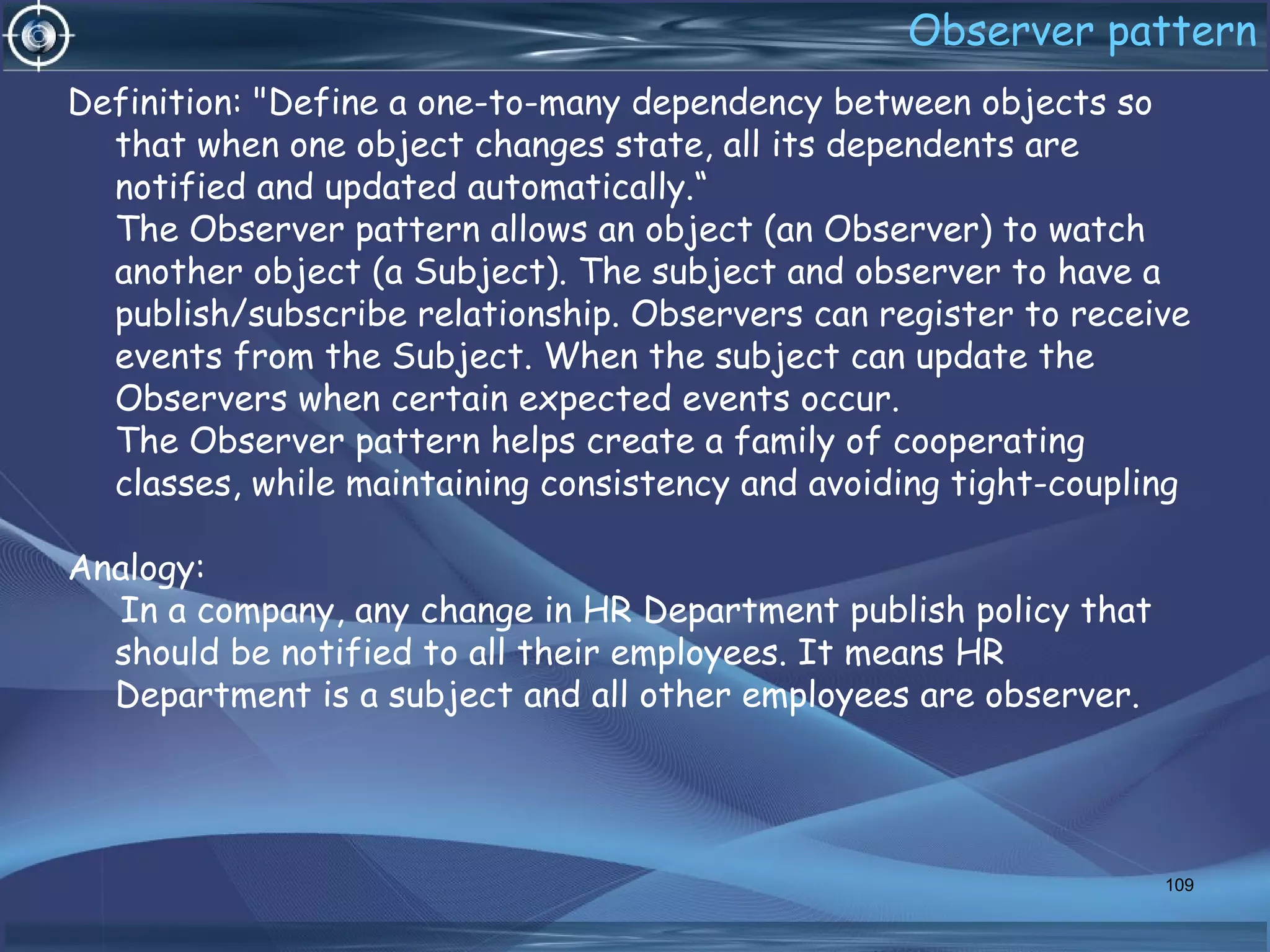 Observer pattern
Definition: "Define a one-to-many dependency between objects so
that when one object changes state, all its dependents are
notified and updated automatically.“
The Observer pattern allows an object (an Observer) to watch
another object (a Subject). The subject and observer to have a
publish/subscribe relationship. Observers can register to receive
events from the Subject. When the subject can update the
Observers when certain expected events occur.
The Observer pattern helps create a family of cooperating
classes, while maintaining consistency and avoiding tight-coupling
Analogy:
In a company, any change in HR Department publish policy that
should be notified to all their employees. It means HR
Department is a subject and all other employees are observer.
109
 
