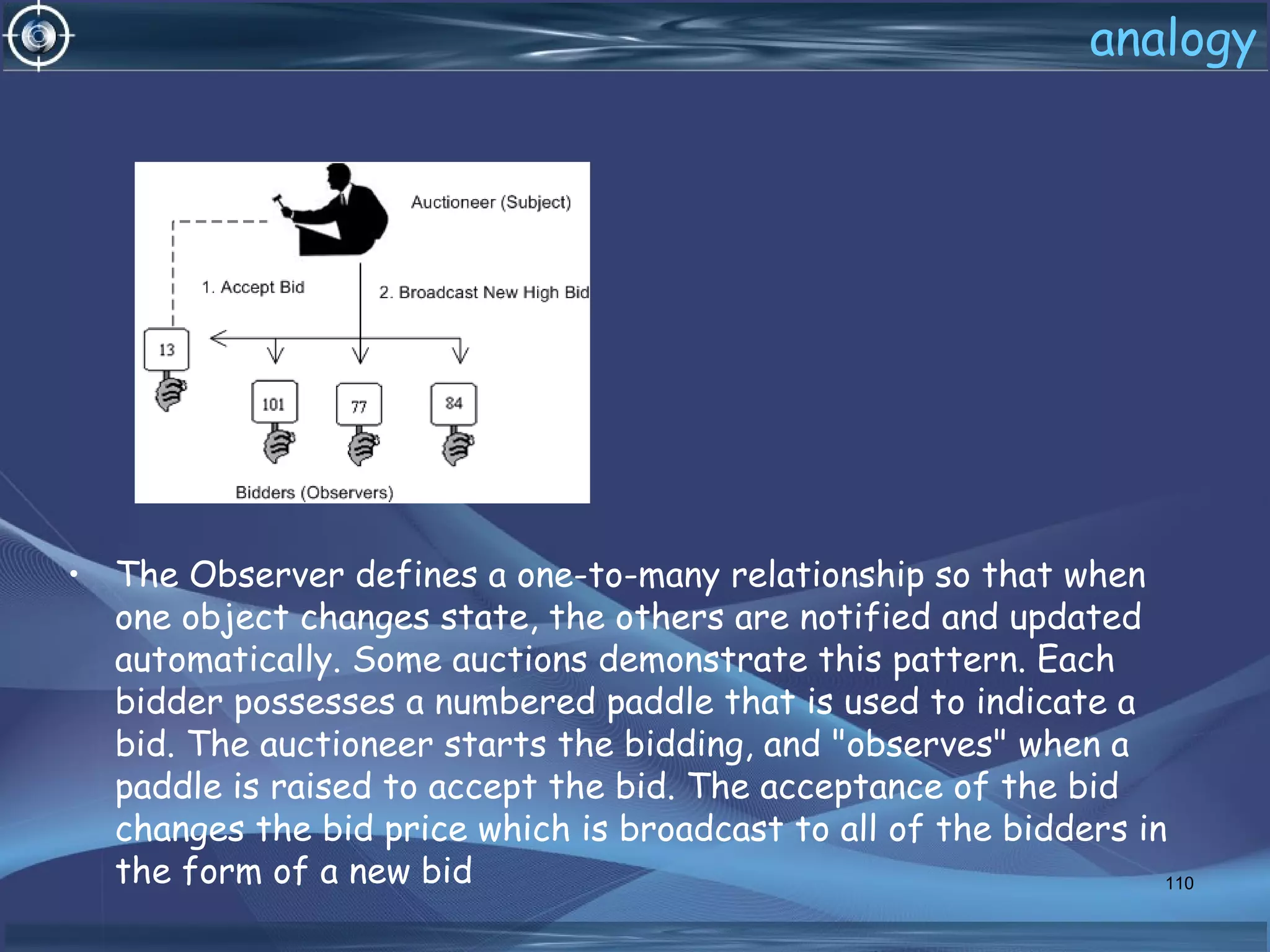 analogy
• The Observer defines a one-to-many relationship so that when
one object changes state, the others are notified and updated
automatically. Some auctions demonstrate this pattern. Each
bidder possesses a numbered paddle that is used to indicate a
bid. The auctioneer starts the bidding, and "observes" when a
paddle is raised to accept the bid. The acceptance of the bid
changes the bid price which is broadcast to all of the bidders in
the form of a new bid 110
 